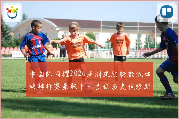 中国队闪耀2026亚洲皮划艇激流回旋锦标赛豪取十一金创历史佳绩新