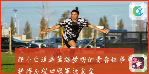 颜小白追逐篮球梦想的青春故事与拼搏历程回顾赛场复盘