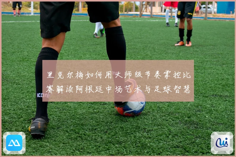 里克尔梅如何用大师级节奏掌控比赛解读阿根廷中场艺术与足球智慧传承