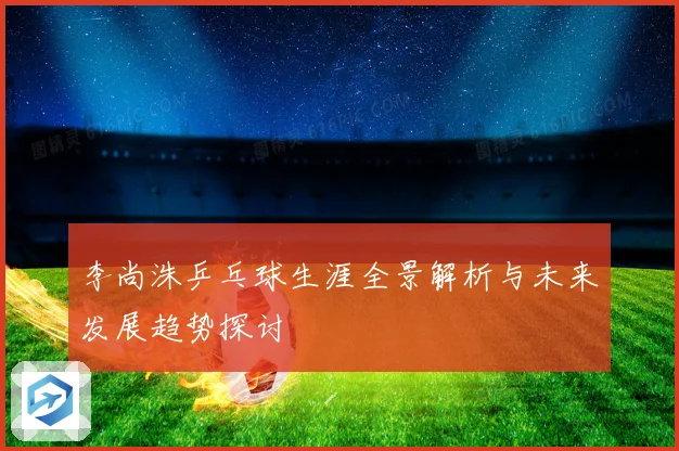李尚洙乒乓球生涯全景解析与未来发展趋势探讨