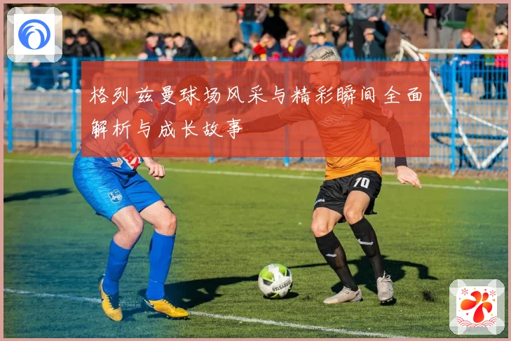 格列兹曼球场风采与精彩瞬间全面解析与成长故事