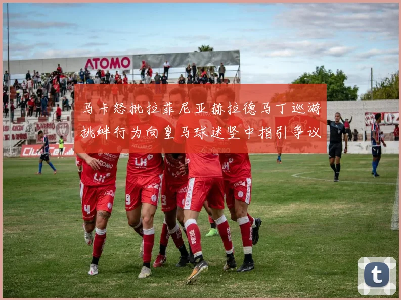 马卡怒批拉菲尼亚赫拉德马丁巡游挑衅行为向皇马球迷竖中指引争议赛事前瞻