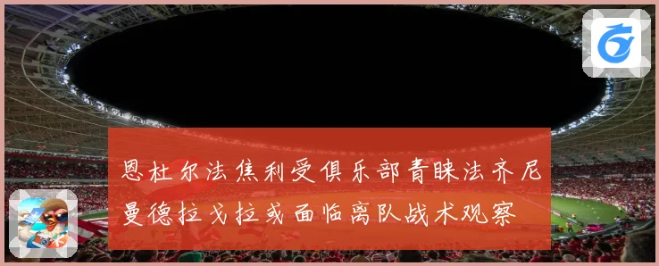 恩杜尔法焦利受俱乐部青睐法齐尼曼德拉戈拉或面临离队战术观察