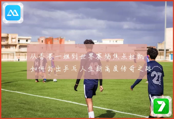 从香港一姐到世界赛场焦点杜凯琹如何打出乒乓人生新高度传奇之路