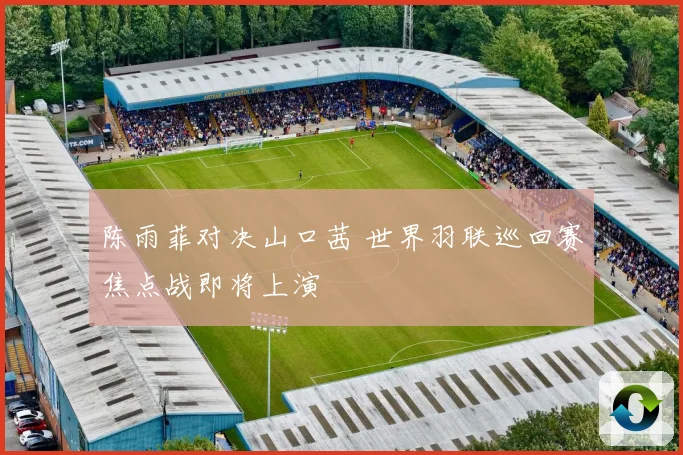 陈雨菲对决山口茜 世界羽联巡回赛焦点战即将上演