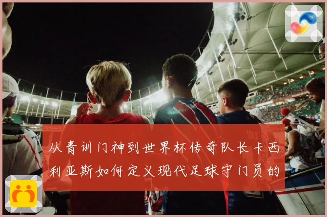 从青训门神到世界杯传奇队长卡西利亚斯如何定义现代足球守门员的黄金时代