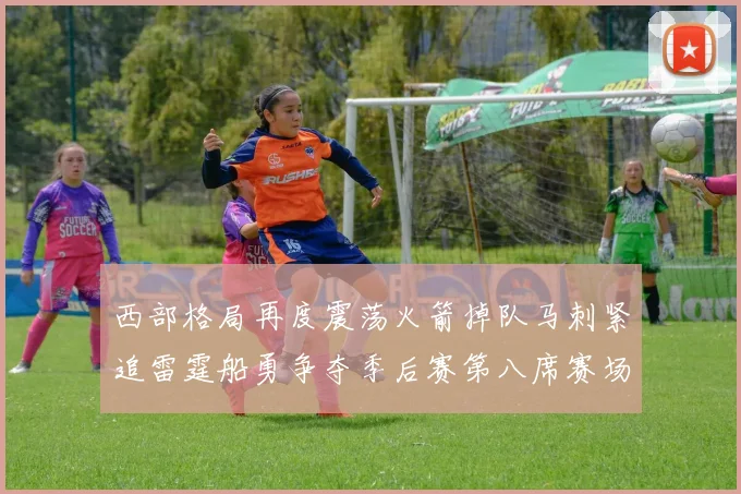 西部格局再度震荡火箭掉队马刺紧追雷霆船勇争夺季后赛第八席赛场复盘