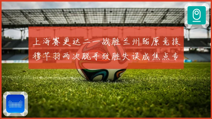 上海赛更达二一战胜兰州陇原竞技穆芊羽两次脱手致胜失误成焦点专题观察