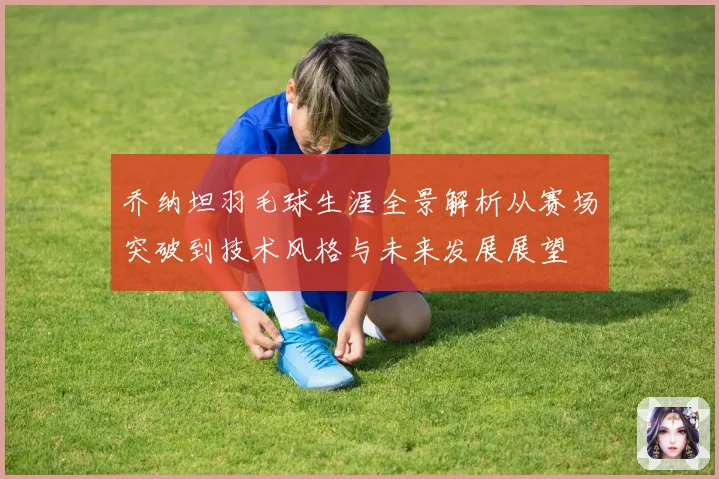 乔纳坦羽毛球生涯全景解析从赛场突破到技术风格与未来发展展望