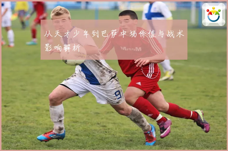 从天才少年到巴萨中场价值与战术影响解析
