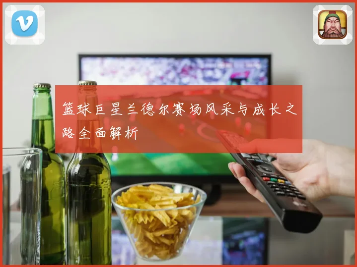 篮球巨星兰德尔赛场风采与成长之路全面解析