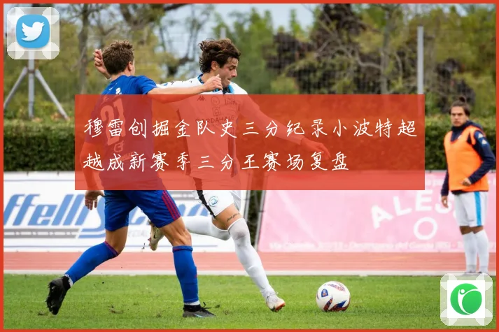 穆雷创掘金队史三分纪录小波特超越成新赛季三分王赛场复盘