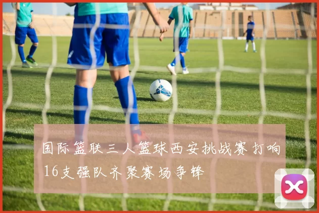 国际篮联三人篮球西安挑战赛打响 16支强队齐聚赛场争锋