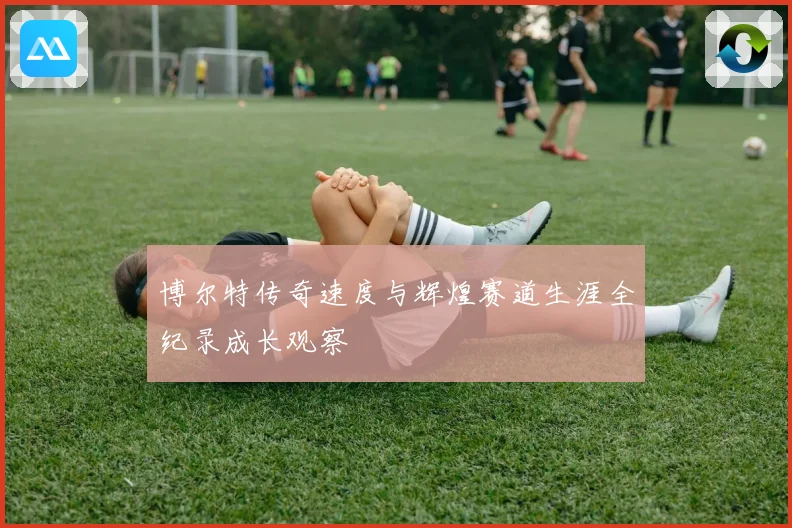 博尔特传奇速度与辉煌赛道生涯全纪录成长观察