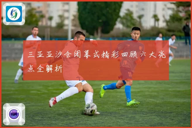 三亚亚沙会闭幕式精彩回顾六大亮点全解析