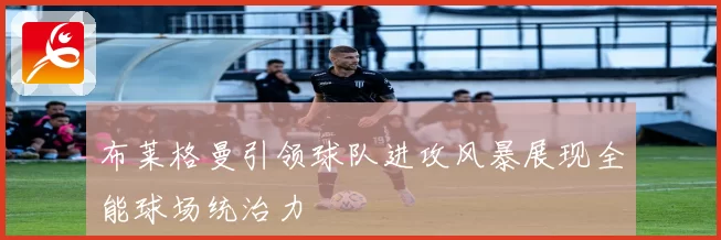 布莱格曼引领球队进攻风暴展现全能球场统治力