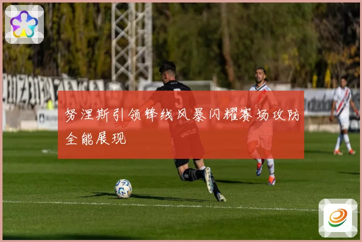 努涅斯引领锋线风暴闪耀赛场攻防全能展现