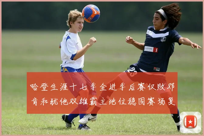 哈登生涯十七季全进季后赛仅败邓肯和犹他双雄霸主地位稳固赛场复盘