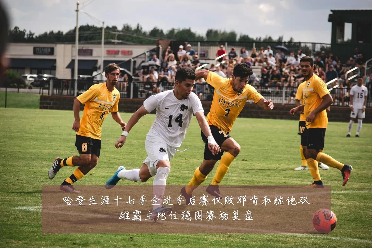 哈登生涯十七季全进季后赛仅败邓肯和犹他双雄霸主地位稳固赛场复盘